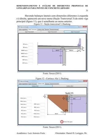 DIMENSIONAMENTO E ANÁLISE DE DIFERENTES PROPOSTAS DE
LONGARINAS PARA PONTES DE CONCRETO ARMADO
31
Acadêmico: Luiz Antonio Forte Orientador: Daniel D. Loriggio, Dr.
Havendo balanços laterais com dimensões diferentes à esquerda
e à direita, aparecerá um novo menu (Seção Transversal 3) da outra viga
principal (figura 11), que é semelhante ao menu anterior.
Figura 11 - Seção transversal 3, Dualong.
Fonte: Souza (2011).
Figura 12 - Cortina e Ala 1, Dualong.
Fonte: Souza (2011).
 