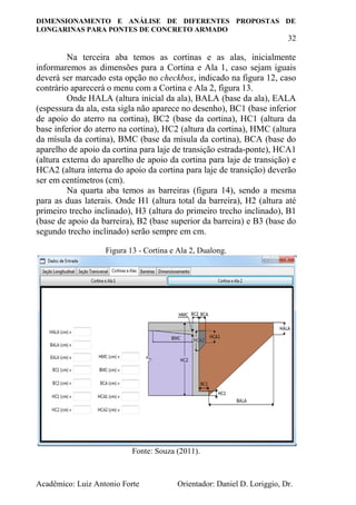 DIMENSIONAMENTO E ANÁLISE DE DIFERENTES PROPOSTAS DE
LONGARINAS PARA PONTES DE CONCRETO ARMADO
32
Acadêmico: Luiz Antonio Forte Orientador: Daniel D. Loriggio, Dr.
Na terceira aba temos as cortinas e as alas, inicialmente
informaremos as dimensões para a Cortina e Ala 1, caso sejam iguais
deverá ser marcado esta opção no checkbox, indicado na figura 12, caso
contrário aparecerá o menu com a Cortina e Ala 2, figura 13.
Onde HALA (altura inicial da ala), BALA (base da ala), EALA
(espessura da ala, esta sigla não aparece no desenho), BC1 (base inferior
de apoio do aterro na cortina), BC2 (base da cortina), HC1 (altura da
base inferior do aterro na cortina), HC2 (altura da cortina), HMC (altura
da mísula da cortina), BMC (base da mísula da cortina), BCA (base do
aparelho de apoio da cortina para laje de transição estrada-ponte), HCA1
(altura externa do aparelho de apoio da cortina para laje de transição) e
HCA2 (altura interna do apoio da cortina para laje de transição) deverão
ser em centímetros (cm).
Na quarta aba temos as barreiras (figura 14), sendo a mesma
para as duas laterais. Onde H1 (altura total da barreira), H2 (altura até
primeiro trecho inclinado), H3 (altura do primeiro trecho inclinado), B1
(base de apoio da barreira), B2 (base superior da barreira) e B3 (base do
segundo trecho inclinado) serão sempre em cm.
Figura 13 - Cortina e Ala 2, Dualong.
Fonte: Souza (2011).
 