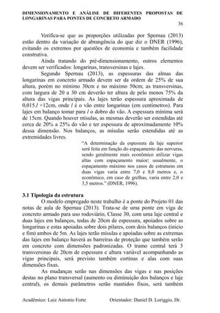 DIMENSIONAMENTO E ANÁLISE DE DIFERENTES PROPOSTAS DE
LONGARINAS PARA PONTES DE CONCRETO ARMADO
36
Acadêmico: Luiz Antonio Forte Orientador: Daniel D. Loriggio, Dr.
Verifica-se que as proporções utilizadas por Spernau (2013)
estão dentro da variação de abrangência do que diz o DNER (1996),
evitando os extremos por questões de economia e também facilidade
construtiva.
Ainda tratando do pré-dimensionamento, outros elementos
devem ser verificados: longarinas, transversinas e lajes.
Segundo Spernau (2013), as espessuras das almas das
longarinas em concreto armado devem ser da ordem de 25% de sua
altura, porém no mínimo 30cm e no máximo 50cm; as transversinas,
com largura de 20 a 30 cm deverão ter altura de pelo menos 75% da
altura das vigas principais. As lajes terão espessura aproximada de
0,015.l +12cm, onde l é o vão entre longarinas (em centímetros). Para
lajes em balanço tomar para l o dobro do vão. A espessura mínima será
de 15cm. Quando houver mísulas, as mesmas deverão ser estendidas até
cerca de 20% a 25% do vão e ter espessura de aproximadamente 10%
dessa dimensão. Nos balanços, as mísulas serão estendidas até as
extremidades livres.
“A determinação da espessura da laje superior
será feita em função do espaçamento das nervuras,
sendo geralmente mais econômico utilizar vigas
altas com espaçamento maior; usualmente, o
espaçamento máximo nos casos de estruturas em
duas vigas varia entre 7,0 e 8,0 metros e, o
econômico, em caso de grelhas, varia entre 2,0 e
3,5 metros.” (DNER, 1996).
3.1 Tipologia da estrutura
O modelo empregado neste trabalho é a ponte do Projeto 01 das
notas de aula de Spernau (2013). Trata-se de uma ponte em viga de
concreto armado para uso rodoviário, Classe 30, com uma laje central e
duas lajes em balanços, todas de 20cm de espessura, apoiados sobre as
longarinas e estas apoiadas sobre dois pilares, com dois balanços (inicio
e fim) ambos de 5m. As lajes terão mísulas e apoiadas sobre as extremas
das lajes em balanço haverá as barreiras de proteção que também serão
em concreto com dimensões padronizadas. O tramo central terá 3
transversinas de 20cm de espessura e altura variável acompanhando as
vigas principais, será previsto também cortinas e alas com suas
dimensões fixas.
As mudanças serão nas dimensões das vigas e nas posições
destas no plano transversal (aumento ou diminuição dos balanços e laje
central), os demais parâmetros serão mantidos fixos, será também
 