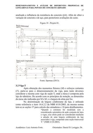 DIMENSIONAMENTO E ANÁLISE DE DIFERENTES PROPOSTAS DE
LONGARINAS PARA PONTES DE CONCRETO ARMADO
37
Acadêmico: Luiz Antonio Forte Orientador: Daniel D. Loriggio, Dr.
analisada a influência da resistência do concreto (fck). Afim de obter a
variação de concreto e de aço, para posteriores avaliações de custo.
Figura 18 - Projeto 01.
Fonte: Spernau (2013).
3.2 Viga T
Após obtenção dos momentos fletores (M) e esforços cortantes
(V), parte-se para o dimensionamento da viga, para tanto devemos
considerar a mesma com viga de seção T, onde a mesa é composta pela
laje do tabuleiro. De acordo com os princípios de notação, as dimensões
da mesa são indicadas por bf e hf, e a largura da alma por bw.
Na determinação da largura colaborante da laje, é utilizado
como referência o item 14.6.2.2 da NBR 6118:2003, da mesma norma
tem-se as seções 17 para calculo das armaduras e 18 para detalhamentos.
“Quando a estrutura for modelada sem a
consideração automática da ação conjunta de lajes
e vigas, esse efeito pode ser considerado mediante
a adoção de uma largura colaborante da laje
associada à viga, compondo uma seção transversal
T.” (NBR 6118:2003).
 