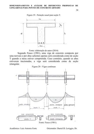 DIMENSIONAMENTO E ANÁLISE DE DIFERENTES PROPOSTAS DE
LONGARINAS PARA PONTES DE CONCRETO ARMADO
38
Acadêmico: Luiz Antonio Forte Orientador: Daniel D. Loriggio, Dr.
Figura 19 - Notação usual para seção T.
Fonte: elaboração do autor (2014).
Segundo Fusco (1981), uma viga de concreto composta por
uma nervura e por abas salientes apenas será considerada como de seção
T quando a mesa estiver comprimida. Caso contrário, quando as abas
estiverem tracionadas, a viga será considerada como de seção
retangular.
Figura 20 - Vigas contínuas
Fonte: Fusco (1981).
 