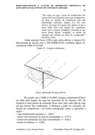 DIMENSIONAMENTO E ANÁLISE DE DIFERENTES PROPOSTAS DE
LONGARINAS PARA PONTES DE CONCRETO ARMADO
39
Acadêmico: Luiz Antonio Forte Orientador: Daniel D. Loriggio, Dr.
“Nas vigas em que a mesa de compressão tem
largura real sensivelmente maior que a largura bw,
da alma, as tensões de compressão não têm
distribuição uniforme, (figura 21). Por esse
motivo, em lugar da largura real, admite-se que a
mesa tenha uma certa largura bf, usualmente
menor que a largura verdadeira. Pretende-se que
dessa forma fiquem corrigidos os efeitos da
variação das tensões na mesa de compressão.”
(FUSCO, 1981).
Ainda segundo Fusco (1981), para ações diretas, a largura bf é
determinada de acordo com a NB-1(NBR-6118), conforme figura 22,
extraída da NBR-6118:2003.
Figura 21 - Largura colaborante
Fonte: elaboração do autor (2014).
De acordo com a NBR 6118:2003 a largura colaborante bf deve
ser dada pela largura da viga bw acrescida de no máximo 10% da
distância a entre pontos de momento fletor nulo, para cada lado da viga
em que houver laje colaborante. A distância a pode ser estimada, em
função do comprimento l do tramo considerado, como se apresenta a
seguir:
- viga simplesmente apoiada: a = 1,00 l;
- tramo com momento em uma só extremidade: a = 0,75 l;
- tramo com momentos nas duas extremidades: a = 0,60 l;
- tramo em balanço: a = 2,00 l.
 