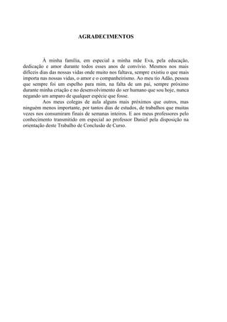 DIMENSIONAMENTO E ANÁLISE DE DIFERENTES PROPOSTAS DE
LONGARINAS PARA PONTES DE CONCRETO ARMADO
4
Acadêmico: Luiz Antonio Forte Orientador: Daniel D. Loriggio, Dr.
AGRADECIMENTOS
À minha família, em especial a minha mãe Eva, pela educação,
dedicação e amor durante todos esses anos de convívio. Mesmos nos mais
difíceis dias das nossas vidas onde muito nos faltava, sempre existiu o que mais
importa nas nossas vidas, o amor e o companheirismo. Ao meu tio Adão, pessoa
que sempre foi um espelho para mim, na falta de um pai, sempre próximo
durante minha criação e no desenvolvimento do ser humano que sou hoje, nunca
negando um amparo de qualquer espécie que fosse.
Aos meus colegas de aula alguns mais próximos que outros, mas
ninguém menos importante, por tantos dias de estudos, de trabalhos que muitas
vezes nos consumiram finais de semanas inteiros. E aos meus professores pelo
conhecimento transmitido em especial ao professor Daniel pela disposição na
orientação deste Trabalho de Conclusão de Curso.
 