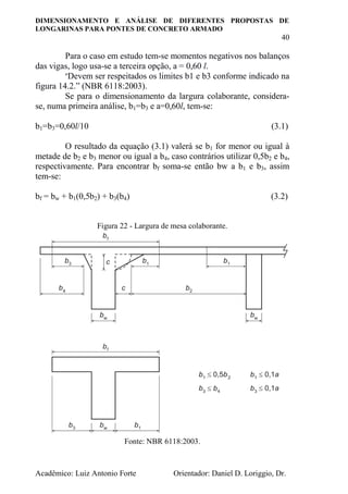 DIMENSIONAMENTO E ANÁLISE DE DIFERENTES PROPOSTAS DE
LONGARINAS PARA PONTES DE CONCRETO ARMADO
40
Acadêmico: Luiz Antonio Forte Orientador: Daniel D. Loriggio, Dr.
Para o caso em estudo tem-se momentos negativos nos balanços
das vigas, logo usa-se a terceira opção, a = 0,60 l.
“Devem ser respeitados os limites b1 e b3 conforme indicado na
figura 14.2.” (NBR 6118:2003).
Se para o dimensionamento da largura colaborante, considera-
se, numa primeira análise, b1=b3 e a=0,60l, tem-se:
b1=b3=0,60l/10 (3.1)
O resultado da equação (3.1) valerá se b1 for menor ou igual à
metade de b2 e b3 menor ou igual a b4, caso contrários utilizar 0,5b2 e b4,
respectivamente. Para encontrar bf soma-se então bw a b1 e b3, assim
tem-se:
bf = bw + b1(0,5b2) + b3(b4) (3.2)
Figura 22 - Largura de mesa colaborante.
Fonte: NBR 6118:2003.
 