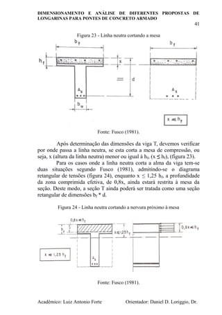 DIMENSIONAMENTO E ANÁLISE DE DIFERENTES PROPOSTAS DE
LONGARINAS PARA PONTES DE CONCRETO ARMADO
41
Acadêmico: Luiz Antonio Forte Orientador: Daniel D. Loriggio, Dr.
Figura 23 - Linha neutra cortando a mesa
Fonte: Fusco (1981).
Após determinação das dimensões da viga T, devemos verificar
por onde passa a linha neutra, se esta corta a mesa de compressão, ou
seja, x (altura da linha neutra) menor ou igual à hf, (x ≤ hf), (figura 23).
Para os casos onde a linha neutra corta a alma da viga tem-se
duas situações segundo Fusco (1981), admitindo-se o diagrama
retangular de tensões (figura 24), enquanto x ≤ 1,25 hf, a profundidade
da zona comprimida efetiva, de 0,8x, ainda estará restrita à mesa da
seção. Deste modo, a seção T ainda poderá ser tratada como uma seção
retangular de dimensões bf * d.
Figura 24 - Linha neutra cortando a nervura próximo à mesa
Fonte: Fusco (1981).
 