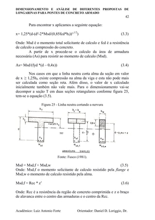 DIMENSIONAMENTO E ANÁLISE DE DIFERENTES PROPOSTAS DE
LONGARINAS PARA PONTES DE CONCRETO ARMADO
42
Acadêmico: Luiz Antonio Forte Orientador: Daniel D. Loriggio, Dr.
Para encontrar x aplicamos a seguinte equação:
x= 1,25*(d-(d²-2*Msd/(0,85fcd*bf))^1/2
) (3.3)
Onde: Msd é o momento total solicitante de calculo e fcd é a resistência
de calculo a compressão do concreto.
A partir de x procede-se o calculo da área de armadura
necessária (As) para resistir ao momento de calculo (Msd).
As= Msd/(fyd *(d – 0,4x)) (3.4)
Nos casos em que a linha neutra corta alma da seção em valor
de x ≥ 1,25hf, existe compressão na alma da viga e esta não pode mais
ser calculada como seção reta. Além disso, o valor de x calculado
inicialmente também não vale mais. Para o dimensionamento vai-se
decompor a seção T em duas seções retangulares conforme figura 25,
tem-se a equação (3.5).
Figura 25 - Linha neutra cortando a nervura
Fonte: Fusco (1981).
Msd = Msd,f + Msd,w (3.5)
Onde: Msd,f o momento solicitante de calculo resistido pela flange e
Msd,w o momento de calculo resistido pela alma.
Msd,f = Rcc * z’ (3.6)
Onde: Rcc é a resistência da região de concreto comprimida e z o braço
de alavanca entre o centro das armaduras e o centro da Rcc.
 