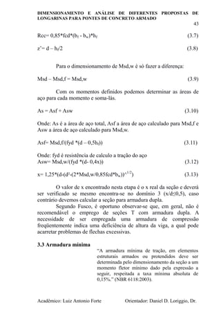 DIMENSIONAMENTO E ANÁLISE DE DIFERENTES PROPOSTAS DE
LONGARINAS PARA PONTES DE CONCRETO ARMADO
43
Acadêmico: Luiz Antonio Forte Orientador: Daniel D. Loriggio, Dr.
Rcc= 0,85*fcd*(bf - bw)*hf (3.7)
z’= d – hf/2 (3.8)
Para o dimensionamento de Msd,w é só fazer a diferença:
Msd – Msd,f = Msd,w (3.9)
Com os momentos definidos podemos determinar as áreas de
aço para cada momento e soma-lás.
As = Asf + Asw (3.10)
Onde: As é a área de aço total, Asf a área de aço calculado para Msd,f e
Asw a área de aço calculado para Msd,w.
Asf= Msd,f/(fyd *(d – 0,5hf)) (3.11)
Onde: fyd é resistência de calculo a tração do aço
Asw= Msd,w/(fyd *(d- 0,4x)) (3.12)
x= 1,25*(d-(d²-(2*Msd,w/0,85fcd*bw))^1/2
) (3.13)
O valor de x encontrado nesta etapa é o x real da seção e deverá
ser verificado se mesmo encontra-se no domínio 3 (x/d≤0,5), caso
contrário devemos calcular a seção para armadura dupla.
Segundo Fusco, é oportuno observar-se que, em geral, não é
recomendável o emprego de seções T com armadura dupla. A
necessidade de ser empregada uma armadura de compressão
freqüentemente indica uma deficiência de altura da viga, a qual pode
acarretar problemas de flechas excessivas.
3.3 Armadura mínima
“A armadura mínima de tração, em elementos
estruturais armados ou protendidos deve ser
determinada pelo dimensionamento da seção a um
momento fletor mínimo dado pela expressão a
seguir, respeitada a taxa mínima absoluta de
0,15%.” (NBR 6118:2003).
 