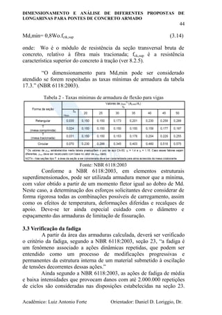 DIMENSIONAMENTO E ANÁLISE DE DIFERENTES PROPOSTAS DE
LONGARINAS PARA PONTES DE CONCRETO ARMADO
44
Acadêmico: Luiz Antonio Forte Orientador: Daniel D. Loriggio, Dr.
Md,min= 0,8Wo.fctk,sup (3.14)
onde: Wo é o módulo de resistência da seção transversal bruta de
concreto, relativo à fibra mais tracionada; fck,sup é a resistência
característica superior do concreto à tração (ver 8.2.5).
“O dimensionamento para Md,min pode ser considerado
atendido se forem respeitadas as taxas mínimas de armadura da tabela
17.3.” (NBR 6118:2003).
Tabela 2 - Taxas mínimas de armadura de flexão para vigas
Fonte: NBR 6118:2003
Conforme a NBR 6118:2003, em elementos estruturais
superdimensionados, pode ser utilizada armadura menor que a mínima,
com valor obtido a partir de um momento fletor igual ao dobro de Md.
Neste caso, a determinação dos esforços solicitantes deve considerar de
forma rigorosa todas as combinações possíveis de carregamento, assim
como os efeitos de temperatura, deformações diferidas e recalques de
apoio. Deve-se ter ainda especial cuidado com o diâmetro e
espaçamento das armaduras de limitação de fissuração.
3.3 Verificação da fadiga
A partir da área das armaduras calculada, deverá ser verificado
o critério da fadiga, segundo a NBR 6118:2003, seção 23, “a fadiga é
um fenômeno associado a ações dinâmicas repetidas, que podem ser
entendido como um processo de modificações progressivas e
permanentes da estrutura interna de um material submetido à oscilação
de tensões decorrentes dessas ações.”
Ainda segundo a NBR 6118:2003, as ações de fadiga de média
e baixa intensidades que provocam danos com até 2.000.000 repetições
de ciclos são consideradas nas disposições estabelecidas na seção 23.
 