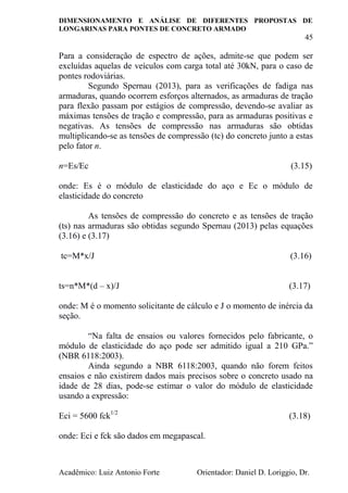 DIMENSIONAMENTO E ANÁLISE DE DIFERENTES PROPOSTAS DE
LONGARINAS PARA PONTES DE CONCRETO ARMADO
45
Acadêmico: Luiz Antonio Forte Orientador: Daniel D. Loriggio, Dr.
Para a consideração de espectro de ações, admite-se que podem ser
excluídas aquelas de veículos com carga total até 30kN, para o caso de
pontes rodoviárias.
Segundo Spernau (2013), para as verificações de fadiga nas
armaduras, quando ocorrem esforços alternados, as armaduras de tração
para flexão passam por estágios de compressão, devendo-se avaliar as
máximas tensões de tração e compressão, para as armaduras positivas e
negativas. As tensões de compressão nas armaduras são obtidas
multiplicando-se as tensões de compressão (tc) do concreto junto a estas
pelo fator n.
n=Es/Ec (3.15)
onde: Es é o módulo de elasticidade do aço e Ec o módulo de
elasticidade do concreto
As tensões de compressão do concreto e as tensões de tração
(ts) nas armaduras são obtidas segundo Spernau (2013) pelas equações
(3.16) e (3.17)
tc=M*x/J (3.16)
ts=n*M*(d – x)/J (3.17)
onde: M é o momento solicitante de cálculo e J o momento de inércia da
seção.
“Na falta de ensaios ou valores fornecidos pelo fabricante, o
módulo de elasticidade do aço pode ser admitido igual a 210 GPa.”
(NBR 6118:2003).
Ainda segundo a NBR 6118:2003, quando não forem feitos
ensaios e não existirem dados mais precisos sobre o concreto usado na
idade de 28 dias, pode-se estimar o valor do módulo de elasticidade
usando a expressão:
Eci = 5600 fck1/2
(3.18)
onde: Eci e fck são dados em megapascal.
 