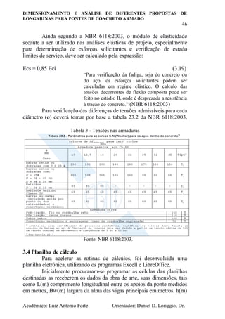 DIMENSIONAMENTO E ANÁLISE DE DIFERENTES PROPOSTAS DE
LONGARINAS PARA PONTES DE CONCRETO ARMADO
46
Acadêmico: Luiz Antonio Forte Orientador: Daniel D. Loriggio, Dr.
Ainda segundo a NBR 6118:2003, o módulo de elasticidade
secante a ser utilizado nas análises elásticas de projeto, especialmente
para determinação de esforços solicitantes e verificação de estado
limites de serviço, deve ser calculado pela expressão:
Ecs = 0,85 Eci (3.19)
“Para verificação da fadiga, seja do concreto ou
do aço, os esforços solicitantes podem ser
calculadas em regime elástico. O calculo das
tensões decorrentes de flexão composta pode ser
feito no estádio II, onde é desprezada a resistência
à tração do concreto.” (NBR 6118:2003)
Para verificação das diferenças de tensões admissíveis para cada
diâmetro (ø) deverá tomar por base a tabela 23.2 da NBR 6118:2003.
Tabela 3 - Tensões nas armaduras
Fonte: NBR 6118:2003.
3.4 Planilha de cálculo
Para acelerar as rotinas de cálculos, foi desenvolvida uma
planilha eletrônica, utilizando os programas Excell e LibreOffice.
Inicialmente procuraram-se programar as células das planilhas
destinadas as receberem os dados da obra de arte, suas dimensões, tais
como L(m) comprimento longitudinal entre os apoios da ponte medidos
em metros, Bw(m) largura da alma das vigas principais em metros, h(m)
 
