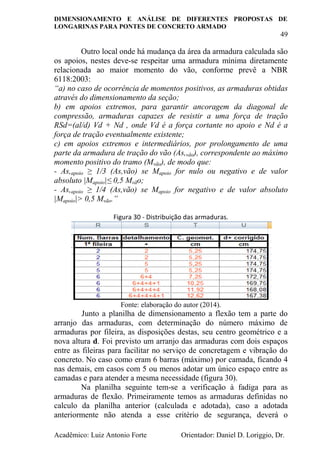 DIMENSIONAMENTO E ANÁLISE DE DIFERENTES PROPOSTAS DE
LONGARINAS PARA PONTES DE CONCRETO ARMADO
49
Acadêmico: Luiz Antonio Forte Orientador: Daniel D. Loriggio, Dr.
Outro local onde há mudança da área da armadura calculada são
os apoios, nestes deve-se respeitar uma armadura mínima diretamente
relacionada ao maior momento do vão, conforme prevê a NBR
6118:2003:
“a) no caso de ocorrência de momentos positivos, as armaduras obtidas
através do dimensionamento da seção;
b) em apoios extremos, para garantir ancoragem da diagonal de
compressão, armaduras capazes de resistir a uma força de tração
RSd=(al/d) Vd + Nd , onde Vd é a força cortante no apoio e Nd é a
força de tração eventualmente existente;
c) em apoios extremos e intermediários, por prolongamento de uma
parte da armadura de tração do vão (As,vão), correspondente ao máximo
momento positivo do tramo (Mvão), de modo que:
- As,apoio ≥ 1/3 (As,vão) se Mapoio for nulo ou negativo e de valor
absoluto |Mapoio|≤ 0,5 Mvão;
- As,apoio ≥ 1/4 (As,vão) se Mapoio for negativo e de valor absoluto
|Mapoio|> 0,5 Mvão.”
Figura 30 - Distribuição das armaduras.
Fonte: elaboração do autor (2014).
Junto a planilha de dimensionamento a flexão tem a parte do
arranjo das armaduras, com determinação do número máximo de
armaduras por fileira, as disposições destas, seu centro geométrico e a
nova altura d. Foi previsto um arranjo das armaduras com dois espaços
entre as fileiras para facilitar no serviço de concretagem e vibração do
concreto. No caso como eram 6 barras (máximo) por camada, ficando 4
nas demais, em casos com 5 ou menos adotar um único espaço entre as
camadas e para atender a mesma necessidade (figura 30).
Na planilha seguinte tem-se a verificação à fadiga para as
armaduras de flexão. Primeiramente temos as armaduras definidas no
calculo da planilha anterior (calculada e adotada), caso a adotada
anteriormente não atenda a esse critério de segurança, deverá o
 