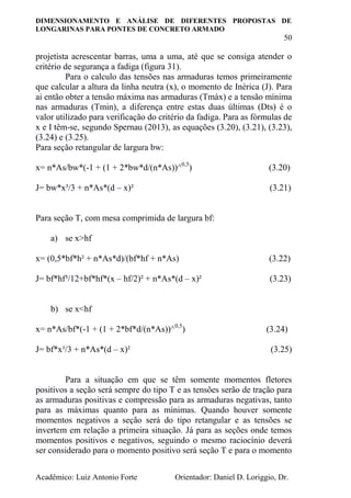DIMENSIONAMENTO E ANÁLISE DE DIFERENTES PROPOSTAS DE
LONGARINAS PARA PONTES DE CONCRETO ARMADO
50
Acadêmico: Luiz Antonio Forte Orientador: Daniel D. Loriggio, Dr.
projetista acrescentar barras, uma a uma, até que se consiga atender o
critério de segurança a fadiga (figura 31).
Para o calculo das tensões nas armaduras temos primeiramente
que calcular a altura da linha neutra (x), o momento de Inérica (J). Para
ai então obter a tensão máxima nas armaduras (Tmáx) e a tensão mínima
nas armaduras (Tmin), a diferença entre estas duas últimas (Dts) é o
valor utilizado para verificação do critério da fadiga. Para as fórmulas de
x e I têm-se, segundo Spernau (2013), as equações (3.20), (3.21), (3.23),
(3.24) e (3.25).
Para seção retangular de largura bw:
x= n*As/bw*(-1 + (1 + 2*bw*d/(n*As))^0,5
) (3.20)
J= bw*x³/3 + n*As*(d – x)² (3.21)
Para seção T, com mesa comprimida de largura bf:
a) se x>hf
x= (0,5*bf*h² + n*As*d)/(bf*hf + n*As) (3.22)
J= bf*hf³/12+bf*hf*(x – hf/2)² + n*As*(d – x)² (3.23)
b) se x<hf
x= n*As/bf*(-1 + (1 + 2*bf*d/(n*As))^0,5
) (3.24)
J= bf*x³/3 + n*As*(d – x)² (3.25)
Para a situação em que se têm somente momentos fletores
positivos a seção será sempre do tipo T e as tensões serão de tração para
as armaduras positivas e compressão para as armaduras negativas, tanto
para as máximas quanto para as mínimas. Quando houver somente
momentos negativos a seção será do tipo retangular e as tensões se
invertem em relação a primeira situação. Já para as seções onde temos
momentos positivos e negativos, seguindo o mesmo raciocínio deverá
ser considerado para o momento positivo será seção T e para o momento
 