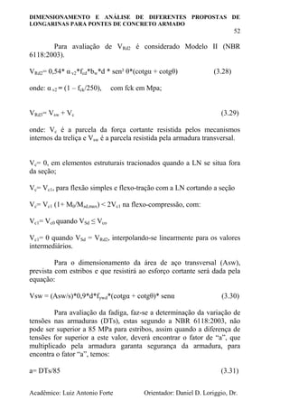 DIMENSIONAMENTO E ANÁLISE DE DIFERENTES PROPOSTAS DE
LONGARINAS PARA PONTES DE CONCRETO ARMADO
52
Acadêmico: Luiz Antonio Forte Orientador: Daniel D. Loriggio, Dr.
Para avaliação de VRd2 é considerado Modelo II (NBR
6118:2003).
VRd2= 0,54* α v2*fcd*bw*d * sen² θ*(cotgα + cotgθ) (3.28)
onde: α v2 = (1 – fck/250), com fck em Mpa;
VRd3= Vsw + Vc (3.29)
onde: Vc é a parcela da força cortante resistida pelos mecanismos
internos da treliça e Vsw é a parcela resistida pela armadura transversal.
Vc= 0, em elementos estruturais tracionados quando a LN se situa fora
da seção;
Vc= Vc1, para flexão simples e flexo-tração com a LN cortando a seção
Vc= Vc1 (1+ M0/Msd,max) < 2Vc1 na flexo-compressão, com:
Vc1= Vc0 quando VSd ≤ Vco
Vc1= 0 quando VSd = VRd2, interpolando-se linearmente para os valores
intermediários.
Para o dimensionamento da área de aço transversal (Asw),
prevista com estribos e que resistirá ao esforço cortante será dada pela
equação:
Vsw = (Asw/s)*0,9*d*fywd*(cotgα + cotgθ)* senα (3.30)
Para avaliação da fadiga, faz-se a determinação da variação de
tensões nas armaduras (DTs), estas segundo a NBR 6118:2003, não
pode ser superior a 85 MPa para estribos, assim quando a diferença de
tensões for superior a este valor, deverá encontrar o fator de “a”, que
multiplicado pela armadura garanta segurança da armadura, para
encontra o fator “a”, temos:
a= DTs/85 (3.31)
 