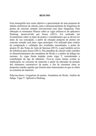 DIMENSIONAMENTO E ANÁLISE DE DIFERENTES PROPOSTAS DE
LONGARINAS PARA PONTES DE CONCRETO ARMADO
6
Acadêmico: Luiz Antonio Forte Orientador: Daniel D. Loriggio, Dr.
RESUMO
Esta monografia tem como objetivo a apresentação de uma proposta de
tabelas eletrônicas de cálculo, para o dimensionamento de longarinas de
pontes de concreto armado convencional com duas longarinas. Para
obtenção os momentos fletores sobre as vigas utilizou-se do aplicativo
Dualong, desenvolvido por Souza (2011). Foi realizado um
levantamento sobre os tipos de pontes e considerações que se devem ter
antes de sua concepção, a partir da situação proposta de pontes em
concreto armado com duas vigas principais. Foi utilizado para critério
de comparação e validação dos resultados encontrados, a ponte do
projeto 01 das Notas de Aula de Spernau (2013), a qual também serviu
de referência para Souza (2011). Nas planilhas de cálculo estão contidos
os dimensionamentos das armaduras de flexão e a análise da fadiga nas
mesmas. As vigas foram tratadas como vigas T, considerando a
contribuição da laje do tabuleiro. Teve-se como intuito avaliar as
implicações no consumo de materiais a partir da alteração da posição
dos elementos construtivos da ponte, a fim de encontrar entre as
propostas estudas aquelas que fossem mais interessantes no que se refere
ao consumo de materiais
Palavras-chave: Longarinas de pontes. Armaduras de flexão. Análise da
fadiga. Vigas T. Aplicativo Dualong.
 