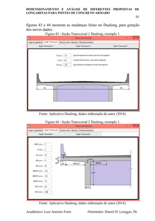 DIMENSIONAMENTO E ANÁLISE DE DIFERENTES PROPOSTAS DE
LONGARINAS PARA PONTES DE CONCRETO ARMADO
61
Acadêmico: Luiz Antonio Forte Orientador: Daniel D. Loriggio, Dr.
figuras 43 e 44 mostram as mudanças feitas no Dualong, para geração
dos novos dados.
Figura 43 - Seção Transversal 1 Dualong, exemplo 1.
Fonte: Aplicativo Dualong, dados elaboração do autor (2014).
Figura 44 - Seção Transversal 2 Dualong, exemplo 1.
Fonte: Aplicativo Dualong, dados elaboração do autor (2014).
 