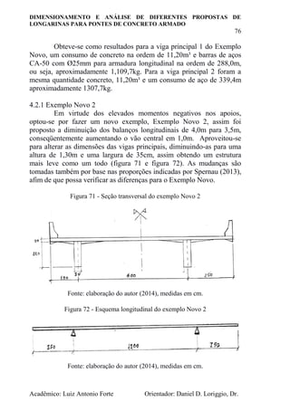 DIMENSIONAMENTO E ANÁLISE DE DIFERENTES PROPOSTAS DE
LONGARINAS PARA PONTES DE CONCRETO ARMADO
76
Acadêmico: Luiz Antonio Forte Orientador: Daniel D. Loriggio, Dr.
Obteve-se como resultados para a viga principal 1 do Exemplo
Novo, um consumo de concreto na ordem de 11,20m³ e barras de aços
CA-50 com Ø25mm para armadura longitudinal na ordem de 288,0m,
ou seja, aproximadamente 1,109,7kg. Para a viga principal 2 foram a
mesma quantidade concreto, 11,20m³ e um consumo de aço de 339,4m
aproximadamente 1307,7kg.
4.2.1 Exemplo Novo 2
Em virtude dos elevados momentos negativos nos apoios,
optou-se por fazer um novo exemplo, Exemplo Novo 2, assim foi
proposto a diminuição dos balanços longitudinais de 4,0m para 3,5m,
conseqüentemente aumentando o vão central em 1,0m. Aproveitou-se
para alterar as dimensões das vigas principais, diminuindo-as para uma
altura de 1,30m e uma largura de 35cm, assim obtendo um estrutura
mais leve como um todo (figura 71 e figura 72). As mudanças são
tomadas também por base nas proporções indicadas por Spernau (2013),
afim de que possa verificar as diferenças para o Exemplo Novo.
Figura 71 - Seção transversal do exemplo Novo 2
Fonte: elaboração do autor (2014), medidas em cm.
Figura 72 - Esquema longitudinal do exemplo Novo 2
Fonte: elaboração do autor (2014), medidas em cm.
 