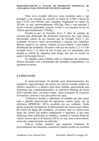 DIMENSIONAMENTO E ANÁLISE DE DIFERENTES PROPOSTAS DE
LONGARINAS PARA PONTES DE CONCRETO ARMADO
79
Acadêmico: Luiz Antonio Forte Orientador: Daniel D. Loriggio, Dr.
Neste novo exemplo obteve-se como resultados para a viga
principal 1, um consumo de concreto na ordem de 9,10m³ e barras de
aços CA-50 com Ø25mm para armadura longitudinal na ordem de
283,8m, ou seja, aproximadamente 1093,5kg. Para a viga principal 2
foram a mesma quantidade concreto, 9,10m³ e um consumo de aço de
329,6m aproximadamente 1270,0kg.
Percebe-se que no Exemplo Novo 2 além da redução do
concreto pela diminuição das dimensões transversais das vigas, foram
encontrados valores de aço menores que do Exemplo Novo 1, tais
resultados devem-se muito provavelmente a redução dos momentos
fletores negativos nos apoios, redução do peso próprio e uma melhor
distribuição das armaduras. Há ainda o fato que nas seções 2, 3, 4 e 5 do
Exemplo Novo 1 as áreas de aço tiveram que ser aumentadas para
atender ao critério de segurança para fadiga, fato que só ocorreu na
seção 2 do Exemplo Novo 2.
No apêndice deste trabalho estão os diagramas dos mementos
fletores decalados com a distribuição das armaduras longitudinais e os
quantitativos destas.
5. CONCLUSÃO
O desenvolvimento da planilha para dimensionamento das
longarinas, vigas principias, das pontes em concreto armado atendeu ao
objetivo especifico e o objetivo geral deste trabalho, apresentando uma
ferramenta que, complementarmente, ao aplicativo Dualong de Souza
(2011) permite fazer, em pouco tempo, várias avaliações de consumos
de materiais, concreto e aço, para pontes em vigas.
Verificou-se durante a elaboração do trabalho que para quase
toda a planilha desenvolvida ela apresentou valores iguais aos da
referência (SPERNAU, 2013), escolhida pra sua validação. Tendo
apenas pequenas divergências na determinação das tensões para análise
do critério de fadiga das armaduras, em pontos onde os valores estão
longe dos valores que podem comprometer a segurança. E que estas
diferenças estão justificadas no trabalho, ; contudo as mesmas foram de
valores maiores que às de Spernau (2013), ou seja, mais conservadoras,
assim não comprometendo sua utilização.
Pode-se avaliar, também, que pequenas mudanças de
posicionamento dos elementos construtivos podem resultar na economia
 