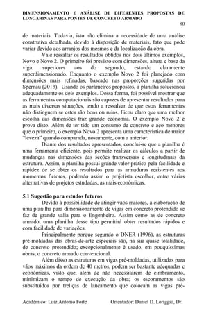 DIMENSIONAMENTO E ANÁLISE DE DIFERENTES PROPOSTAS DE
LONGARINAS PARA PONTES DE CONCRETO ARMADO
80
Acadêmico: Luiz Antonio Forte Orientador: Daniel D. Loriggio, Dr.
de materiais. Todavia, isto não elimina a necessidade de uma análise
construtiva detalhada, devido à disposição de materiais, fato que pode
variar devido aos arranjos dos mesmos e da localização da obra.
Vale ressaltar os resultados obtidos nos dois últimos exemplos,
Novo e Novo 2. O primeiro foi previsto com dimensões, altura e base da
viga, superiores aos do segundo, estando claramente
superdimensionado. Enquanto o exemplo Novo 2 foi planejado com
dimensões mais refinadas, baseado nas proporções sugeridas por
Spernau (2013). Usando os parâmetros propostos, a planilha solucionou
adequadamente os dois exemplos. Dessa forma, foi possível mostrar que
as ferramentas computacionais são capazes de apresentar resultados para
as mais diversas situações, tendo a ressalvar de que estas ferramentas
não distinguem se estes são bons ou ruins. Ficou claro que uma melhor
escolha das dimensões traz grande economia. O exemplo Novo 2 é
prova disto. Além de ter tido um consumo de concreto e aço menores
que o primeiro, o exemplo Novo 2 apresenta uma característica de maior
“leveza” quando comparada, novamente, com a anterior.
Diante dos resultados apresentados, conclui-se que a planilha é
uma ferramenta eficiente, pois permite realizar os cálculos a partir de
mudanças nas dimensões das seções transversais e longitudinais da
estrutura. Assim, a planilha possui grande valor prático pela facilidade e
rapidez de se obter os resultados para as armaduras resistentes aos
momentos fletores, podendo assim o projetista escolher, entre várias
alternativas de projetos estudadas, as mais econômicas.
5.1 Sugestão para estudos futuros
Devido à possibilidade de atingir vãos maiores, a elaboração de
uma planilha para dimensionamento de vigas em concreto protendido se
faz de grande valia para o Engenheiro. Assim como as de concreto
armado, uma planilha desse tipo permitirá obter resultados rápidos e
com facilidade de variações.
Principalmente porque segundo o DNER (1996), as estruturas
pré-moldadas das obras-de-arte especiais são, na sua quase totalidade,
de concreto protendido; excepcionalmente é usado, em pouquíssimas
obras, o concreto armado convencional.
Além disso as estruturas em vigas pré-moldadas, utilizadas para
vãos máximos da ordem de 40 metros, podem ser bastante adequadas e
econômicas, visto que, além de não necessitarem de cimbramento,
minimizam o tempo de execução da obra; os escoramentos são
substituídos por treliças de lançamento que colocam as vigas pré-
 