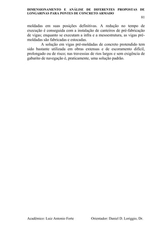 DIMENSIONAMENTO E ANÁLISE DE DIFERENTES PROPOSTAS DE
LONGARINAS PARA PONTES DE CONCRETO ARMADO
81
Acadêmico: Luiz Antonio Forte Orientador: Daniel D. Loriggio, Dr.
moldadas em suas posições definitivas. A redução no tempo de
execução é conseguida com a instalação de canteiros de pré-fabricação
de vigas; enquanto se executam a infra e a mesoestrutura, as vigas pré-
moldadas são fabricadas e estocadas.
A solução em vigas pré-moldadas de concreto protendido tem
sido bastante utilizada em obras extensas e de escoramento difícil,
prolongado ou de risco; nas travessias de rios largos e sem exigência de
gabarito de navegação é, praticamente, uma solução padrão.
 