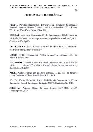 DIMENSIONAMENTO E ANÁLISE DE DIFERENTES PROPOSTAS DE
LONGARINAS PARA PONTES DE CONCRETO ARMADO
82
Acadêmico: Luiz Antonio Forte Orientador: Daniel D. Loriggio, Dr.
REFERÊNCIAS BIBLIOGRÁFICAS
FUSCO, Pericles Brasiliense. Estruturas de concreto: Solicitações
Normais, Estados Limites Últimos. 1.ed. Rio de Janeiro: LTC – Livros
Técnicos e Científicos Editora S.A. 1981.
GERDAU, Aço para Construção Civil. Acessado em 20 de Junho de
2014,<https://www.comercialgerdau.com.br/produtos/download/6_Aco
ConstrucaoCivil.pdf>
LIBREOFFICE, Calc. Acessado em 05 de Maio de 2014, <http://pt-
br.libreoffice.org/libreoffice/calc/>
MARCHETTI, Osvaledemar. Pontes de concreto armado. 1.ed. São
Paulo: Blucher. 2011.
MICROSOFT, Excel: o que é o Excel. Acessado em 05 de Maio de
2014, <http://office.microsoft.com/pt-br/novice/o-que-e-o-excel-
HA010265948.aspx>
PFEIL, Walter. Pontes em concreto armado. 1. ed. Rio de Janeiro:
Livros Técnicos e Científicos Editora S.A. 1979.
SOUZA, Carlos Francisco Souza. Trabalho de Conclusão de Curso.
Orientador: Daniel Domingues Loriggio. UFSC, Florianópolis, 2011.
SPERNAU, Wilson. Notas de aula, Pontes ECV-5260. UFSC,
Florianópolis, 2013.
 