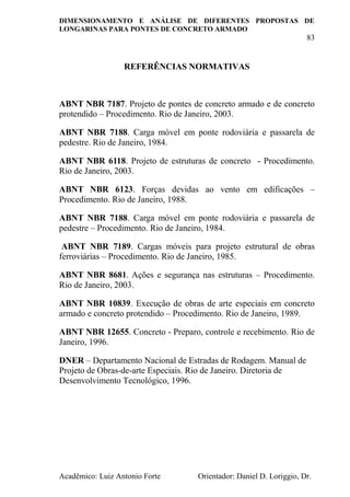 DIMENSIONAMENTO E ANÁLISE DE DIFERENTES PROPOSTAS DE
LONGARINAS PARA PONTES DE CONCRETO ARMADO
83
Acadêmico: Luiz Antonio Forte Orientador: Daniel D. Loriggio, Dr.
REFERÊNCIAS NORMATIVAS
ABNT NBR 7187. Projeto de pontes de concreto armado e de concreto
protendido – Procedimento. Rio de Janeiro, 2003.
ABNT NBR 7188. Carga móvel em ponte rodoviária e passarela de
pedestre. Rio de Janeiro, 1984.
ABNT NBR 6118. Projeto de estruturas de concreto - Procedimento.
Rio de Janeiro, 2003.
ABNT NBR 6123. Forças devidas ao vento em edificações –
Procedimento. Rio de Janeiro, 1988.
ABNT NBR 7188. Carga móvel em ponte rodoviária e passarela de
pedestre – Procedimento. Rio de Janeiro, 1984.
ABNT NBR 7189. Cargas móveis para projeto estrutural de obras
ferroviárias – Procedimento. Rio de Janeiro, 1985.
ABNT NBR 8681. Ações e segurança nas estruturas – Procedimento.
Rio de Janeiro, 2003.
ABNT NBR 10839. Execução de obras de arte especiais em concreto
armado e concreto protendido – Procedimento. Rio de Janeiro, 1989.
ABNT NBR 12655. Concreto - Preparo, controle e recebimento. Rio de
Janeiro, 1996.
DNER – Departamento Nacional de Estradas de Rodagem. Manual de
Projeto de Obras-de-arte Especiais. Rio de Janeiro. Diretoria de
Desenvolvimento Tecnológico, 1996.
 