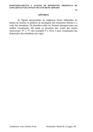 DIMENSIONAMENTO E ANÁLISE DE DIFERENTES PROPOSTAS DE
LONGARINAS PARA PONTES DE CONCRETO ARMADO
84
Acadêmico: Luiz Antonio Forte Orientador: Daniel D. Loriggio, Dr.
APÊNDICE
As figuras apresentadas na seqüência foram elaboradas no
intuito de mostrar os gráficos de decalagem dos momentos fletores e o
corte das armaduras. Os desenhos estão em formato paisagem para sua
melhor visualização. Há ainda os desenhos dos cortes das seções
transversais “0” e “5” dos exemplos 9 e Novo 2 para visualização das
disposições das armaduras nas vigas.
 