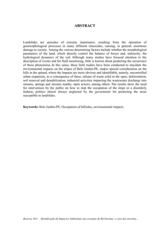 9
Bezerra, M.J. Identificação de Impactos Ambientais nas escarpas da Borborema: o caso das encostas...
ABSTRACT
Landslides are episodes of extreme importance, resulting from the operation of
geomorphological processes in many different timescales, causing, in general, enormous
damage to society. Among the various determining factors include whether the morphological
parameters of the land, which directly control the balance of forces and, indirectly, the
hydrological dynamics of the soil. Although many studies have focused attention to the
description of events and for field monitoring, little is known about predicting the occurrence
of these phenomena. In this sense, these field studies have been conducted to elucidate the
environmental impacts on the slopes of Belo Jardim-PE, makes special consideration on the
hills in the upland, where the impacts are more obvious and identifiable, namely, uncontrolled
urban expansion, as a consequence of these, release of waste solid in the open, deforestation,
soil removal and destabilization, industrial activities impacting the wastewater discharge into
streams, springs and streams nearby, open sewers, among others. The results show the need
for intervention by the public on how to stop the occupation of the slope in a disorderly
fashion, politics almost always neglected by the government for protecting the areas
susceptible to landslides.
Keywords: Belo Jardim-PE, Occupation of hillsides, environmental impacts.
 
