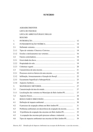 10
Bezerra, M.J. Identificação de Impactos Ambientais nas escarpas da Borborema: o caso das encostas...
SUMÁRIO
AGRADECIMENTOS
LISTA DE FIGURAS
LISTA DE ABREVIATURAS E SIGLAS
RESUMO
1. INTRODUÇÃO............................................................................................ 12
2. FUNDAMENTAÇÃO TEÓRICA.............................................................. 14
2.1 Definindo vertentes...................................................................................... 14
2.1.1 Tipos de vertentes: Côncava e Convexa...................................................... 14
2.1.2 Erosões e deslizamentos nas vertentes......................................................... 16
2.2 Fatores controladores................................................................................... 18
2.2.1 Erosividade da chuva................................................................................... 19
2.2.2 Propriedade do solo...................................................................................... 19
2.2.3 Cobertura vegetal......................................................................................... 20
2.3 Característica de uma encosta...................................................................... 21
2.3.1 Processos erosivos básicos de uma encosta................................................. 22
2.3.2 Infiltração, Armazenamento e Geração do Runoff....................................... 22
2.3.3 Escoamento Superficial e Subsuperficial..................................................... 23
2.3.4 Aspectos Jurídicos................................................................................... 25
3. MATERIAIS E MÉTODOS........................................................................ 27
3.1 Caracterização da área de estudo.............................................................. 27
3.1.1 Localizações das vertentes no Município de Belo Jardim-PE................... 27
3.2 Aspectos físicos............................................................................................ 28
4. RESULTADO E DISCUSSÃO.................................................................. 30
4.1 Definição de impacto ambiental .................................................................. 30
4.2 O processo de ocupação urbana em Belo Jardim-PE ............................. 31
4.3 Problemas ambientais em decorrência da ocupação da encosta................. 32
4.4 O problema da ocupação das encostas em Belo Jardim-PE....................... 35
4.5 A ocupação das encostas pelo processo urbano e industrial....................... 36
4.6 Tipos de impactos ambientais nas encostas de Belo Jardim-PE................. 39
 
