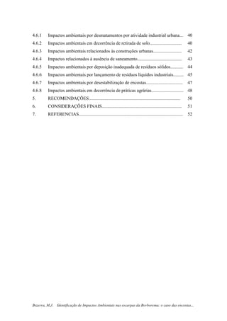 11
Bezerra, M.J. Identificação de Impactos Ambientais nas escarpas da Borborema: o caso das encostas...
4.6.1 Impactos ambientais por desmatamentos por atividade industrial urbana... 40
4.6.2 Impactos ambientais em decorrência de retirada de solo............................ 40
4.6.3 Impactos ambientais relacionados às construções urbanas......................... 42
4.6.4 Impactos relacionados à ausência de saneamento....................................... 43
4.6.5 Impactos ambientais por deposição inadequada de resíduos sólidos........... 44
4.6.6 Impactos ambientais por lançamento de resíduos líquidos industriais......... 45
4.6.7 Impactos ambientais por desestabilização de encostas................................ 47
4.6.8 Impactos ambientais em decorrência de práticas agrárias............................ 48
5. RECOMENDAÇÕES................................................................................ 50
6. CONSIDERAÇÕES FINAIS...................................................................... 51
7. REFERENCIAS........................................................................................... 52
 
