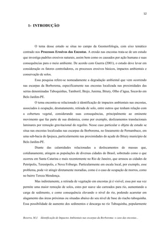 12
Bezerra, M.J. Identificação de Impactos Ambientais nas escarpas da Borborema: o caso das encostas...
1- INTRODUÇÃO
O tema desse estudo se situa no campo da Geomorfologia, com eixo temático
centrado nos Processos Erosivos das Encostas. A erosão nas encostas trata-se de um estudo
que investiga padrões erosivos naturais, assim bem como os causados por ação humana e suas
consequências para o meio ambiente. De acordo com Guerra (2001), o estudo deve levar em
consideração os fatores controladores, os processos erosivos básicos, impactos ambientais e
conservação de solos.
Essa pesquisa refere-se nomeadamente a degradação ambiental que vem ocorrendo
nas escarpas da Borborema, especificamente nas encostas localizada nas proximidades das
serras denominadas Taboquinhas, Tamboril, Brejo, Jurema, Bitury, Olho d’água, Socavão em
Belo Jardim-PE.
O tema encontra-se relacionado à identificação de impactos ambientais nas encostas,
associados à ocupação, desmatamento, retirada de solo, entre outros que tenham relação com
a cobertura vegetal, considerando suas consequências, principalmente ao eminente
movimento que faz parte de sua dinâmica, como por exemplo, deslizamentos translacionais
laminares por remoção gravitacional do regolito. Nesse caso particular o objeto de estudo se
situa nas encostas localizadas nas escarpas da Borborema, no lineamento de Pernambuco, em
uma sub-bacia do Ipojuca, particularmente nas proximidades do açude do Bitury município de
Belo Jardim-PE.
Diante das calamidades relacionadas a deslocamentos de massas que,
cotidianamente, atingem as populações de diversas cidades do Brasil, sobretudo como o que
ocorreu em Santa Catarina e mais recentemente no Rio de Janeiro, que arrasou as cidades de
Petrópolis, Teresópolis, e Nova Friburgo. Particularmente em escala local, por exemplo, esse
problema, pode vir atingir diretamente moradias, como é o caso de ocupação de morros, como
no bairro Tereza Mendonça.
Mas indiretamente, a retirada de vegetação em encostas já é visível, essa por sua vez
permite uma maior remoção de solos, estes por suave são carreados para rio, aumentando a
carga de sedimento, e como consequência elevando o nível do rio, podendo acarretar em
alagamento das áreas próximas ou situadas abaixo do seu nível de base do riacho taboquinha.
Essa possibilidade de aumento dos sedimentos e descarga no rio Taboquinha, popularmente
 