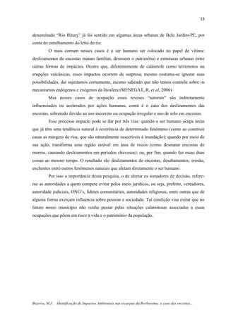 13
Bezerra, M.J. Identificação de Impactos Ambientais nas escarpas da Borborema: o caso das encostas...
denominado “Rio Bitury” já foi sentido em algumas áreas urbanas de Belo Jardim-PE, por
conta do entulhamento do leito do rio.
O mais comum nesses casos é o ser humano ser colocado no papel de vítima:
deslizamentos de encostas matam famílias, destroem o patrimônio e estruturas urbanas entre
outras formas de impactos. Ocorre que, diferentemente de catástrofe como terremotos ou
erupções vulcânicas, esses impactos ocorrem de surpresa, mesmo costuma-se ignorar suas
possibilidades, daí sujeitamos comumente, mesmo sabendo que não temos controle sobre os
mecanismos endógenos e exógenos da litosfera (MENEGAT, R, et al, 2006)
Mas nesses casos de ocupação esses reveses “naturais” são indiretamente
influenciados ou acelerados por ações humanas, como é o caso dos deslizamentos das
encostas, sobretudo devido ao uso incorreto ou ocupação irregular e uso de solo em encostas.
Esse processo impacto pode se dar por três vias: quando o ser humano ocupa áreas
que já têm uma tendência natural à ocorrência de determinado fenômeno (como ao construir
casas as margens de rios, que são naturalmente suscetíveis à inundação); quando por meio de
sua ação, transforma uma região estável em área de riscos (como desmatar encostas de
morros, causando deslizamentos em períodos chuvosos); ou, por fim, quando faz essas duas
coisas ao mesmo tempo. O resultado são deslizamentos de encostas, desabamentos, erosão,
enchentes entre outros fenômenos naturais que afetam diretamente o ser humano.
Por isso a importância dessa pesquisa, o de alertar os tomadores de decisão, refere-
me as autoridades a quem compete evitar pelos meio jurídicos, ou seja, prefeito, vereadores,
autoridade judiciais, ONG’s, lideres comunitários, autoridades religiosas, entre outras que de
alguma forma exerçam influencia sobre pessoas e sociedade. Tal condição visa evitar que no
futuro nosso munícipio não venha passar pelas situações calamitosas associadas a essas
ocupações que põem em risco a vida e o patrimônio da população.
 