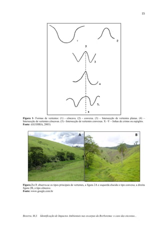 15
Bezerra, M.J. Identificação de Impactos Ambientais nas escarpas da Borborema: o caso das encostas...
Figura 1- Formas de vertentes: (1) - côncava. (2) - convexa. (3) – Intersecção de vertentes planas. (4) –
Intersecção de vertentes côncavas. (5) - Intersecção de vertentes convexas. X –Y – linhas de cristas ou espigões.
Fonte: (GUERRA, 2003)
Figura 2 e 3: observa-se os tipos principais de vertentes, a figura 2A e esquerda elucida o tipo convexa; a direita
figura 2B, o tipo côncavo.
Fonte: www.google.com.br
A B
 
