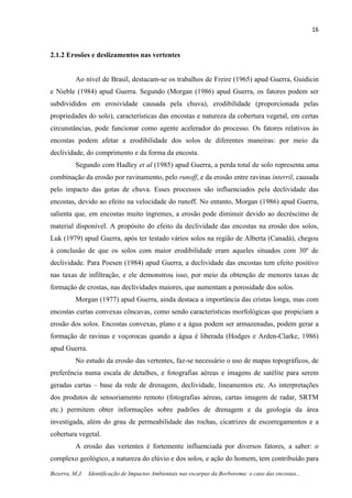 16
Bezerra, M.J. Identificação de Impactos Ambientais nas escarpas da Borborema: o caso das encostas...
2.1.2 Erosões e deslizamentos nas vertentes
Ao nível de Brasil, destacam-se os trabalhos de Freire (1965) apud Guerra, Guidicin
e Nieble (1984) apud Guerra. Segundo (Morgan (1986) apud Guerra, os fatores podem ser
subdivididos em erosividade causada pela chuva), erodibilidade (proporcionada pelas
propriedades do solo), características das encostas e natureza da cobertura vegetal, em certas
circunstâncias, pode funcionar como agente acelerador do processo. Os fatores relativos às
encostas podem afetar a erodibilidade dos solos de diferentes maneiras: por meio da
declividade, do comprimento e da forma da encosta.
Segundo com Hadley et al (1985) apud Guerra, a perda total de solo representa uma
combinação da erosão por ravinamento, pelo runoff, e da erosão entre ravinas interril, causada
pelo impacto das gotas de chuva. Esses processos são influenciados pela declividade das
encostas, devido ao efeito na velocidade do runoff. No entanto, Morgan (1986) apud Guerra,
salienta que, em encostas muito íngremes, a erosão pode diminuir devido ao decréscimo de
material disponível. A propósito do efeito da declividade das encostas na erosão dos solos,
Luk (1979) apud Guerra, após ter testado vários solos na região de Alberta (Canadá), chegou
à conclusão de que os solos com maior erodibilidade eram aqueles situados com 30º de
declividade. Para Poesen (1984) apud Guerra, a declividade das encostas tem efeito positivo
nas taxas de infiltração, e ele demonstrou isso, por meio da obtenção de menores taxas de
formação de crostas, nas declividades maiores, que aumentam a porosidade dos solos.
Morgan (1977) apud Guerra, ainda destaca a importância das cristas longa, mas com
encostas curtas convexas côncavas, como sendo características morfológicas que propiciam a
erosão dos solos. Encostas convexas, plano e a água podem ser armazenadas, podem gerar a
formação de ravinas e voçorocas quando a água é liberada (Hodges e Arden-Clarke, 1986)
apud Guerra.
No estudo da erosão das vertentes, faz-se necessário o uso de mapas topográficos, de
preferência numa escala de detalhes, e fotografias aéreas e imagens de satélite para serem
geradas cartas – base da rede de drenagem, declividade, lineamentos etc. As interpretações
dos produtos de sensoriamento remoto (fotografias aéreas, cartas imagem de radar, SRTM
etc.) permitem obter informações sobre padrões de drenagem e da geologia da área
investigada, além do grau de permeabilidade das rochas, cicatrizes de escorregamentos e a
cobertura vegetal.
A erosão das vertentes é fortemente influenciada por diversos fatores, a saber: o
complexo geológico, a natureza do elúvio e dos solos, e ação do homem, tem contribuído para
 