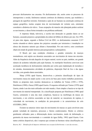 17
Bezerra, M.J. Identificação de Impactos Ambientais nas escarpas da Borborema: o caso das encostas...
provocar deslizamentos nas encostas. Os deslizamentos são, assim como os processos de
intemperismo e erosão, fenômenos naturais contínuos de dinâmica externa, que modelam a
paisagem da superfície terrestre. Entretanto a ação do ser humano na construção continua do
espaço geográfico, muitas ocupam área de movimentação de vertente sem, entretanto
considerar a dinâmica do relevo. Essas ocupações de maneira não planejada podem acelerar
os movimentos, e dessa forma tornando-o um problema ambiental.
A imprensa falada, televisiva, e escrita tem destacado os grandes danos ao ser
humano, causando prejuízos a propriedades da ordem de bilhões de dólares por ano. Em 1993,
só para citar alguns, segundo a Defesa Civil da ONU, os deslizamentos causaram 2.517
mortes situando-se abaixo apenas dos prejuízos causados por terremotos e inundações no
elenco dos desastres naturais que afetam a humanidade. Por este motivo, estes constituem
objeto de estudo de grande interesse para pesquisadores e planejadores.
O Brasil, por suas condições climáticas e grandes extensões de maciços
montanhosos, está sujeito aos desastres associados aos movimentos de massa nas encostas.
Além da frequência elevada daqueles de origem natural, ocorre no país, também, um grande
número de acidentes induzidos pela ação humana. As metrópoles brasileiras convivem com
acentuada incidência de deslizamentos induzidos por cortes para implantação de moradias e
de estradas, desmatamentos atividades de pedreiras, disposição final de lixo e das águas
servidas, com grandes danos associados.
Sharp (1938) apud Guerra, desenvolveu a primeira classificação de tipos de
movimentos massa de amplo aceite e esta serviu de base para muitos trabalhos posteriores.
Dentre as propostas mais recentes destacam-se os trabalhos de Varnes (1958 e 1978),
Hutchinson (1988) e Sassa (1989) apud Guerra. O esquema utilizado por Varnes (1978) apud
Guerra, ainda é um dos mais utilizados em todo mundo, é bem simples e baseia-se no tipo de
movimento de material transportado. Já a classificação proposta por Hutchinson (1988) apud
Guerra, certamente é uma das mais complexas, baseia-se na morfologia da massa em
movimento, e em critérios associados ao tipo de material, ao mecanismo de ruptura, à
velocidade do movimento, às condições de poro-pressão e às características do solo
(GUERRA, 2003).
Existem na natureza vários tipos de movimentos de massas os quais envolvem uma
grande variedade de materiais, processos e fatores condicionantes. Dentre os critérios
geralmente utilizados para a diferenciação destes movimentos, modo de deformação, a
geometria da massa movimentada e o conteúdo de água (Selby, 1983) apud Guerra. Com
tantos critérios disponíveis, não é surpresa que existam na literatura várias classificações em
 
