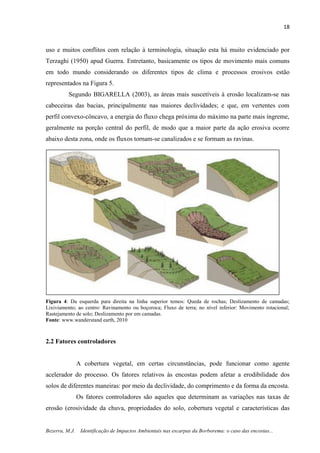 18
Bezerra, M.J. Identificação de Impactos Ambientais nas escarpas da Borborema: o caso das encostas...
uso e muitos conflitos com relação à terminologia, situação esta há muito evidenciado por
Terzaghi (1950) apud Guerra. Entretanto, basicamente os tipos de movimento mais comuns
em todo mundo considerando os diferentes tipos de clima e processos erosivos estão
representados na Figura 5.
Segundo BIGARELLA (2003), as áreas mais suscetíveis à erosão localizam-se nas
cabeceiras das bacias, principalmente nas maiores declividades; e que, em vertentes com
perfil convexo-côncavo, a energia do fluxo chega próxima do máximo na parte mais íngreme,
geralmente na porção central do perfil, de modo que a maior parte da ação erosiva ocorre
abaixo desta zona, onde os fluxos tornam-se canalizados e se formam as ravinas.
Figura 4: Da esquerda para direita na linha superior temos: Queda de rochas; Deslizamento de camadas;
Lixiviamento; ao centro: Ravinamento ou boçoroca; Fluxo de terra; no nível inferior: Movimento rotacional;
Rastejamento de solo; Deslizamento por em camadas.
Fonte: www.wanderstand earth, 2010
2.2 Fatores controladores
A cobertura vegetal, em certas circunstâncias, pode funcionar como agente
acelerador do processo. Os fatores relativos às encostas podem afetar a erodibilidade dos
solos de diferentes maneiras: por meio da declividade, do comprimento e da forma da encosta.
Os fatores controladores são aqueles que determinam as variações nas taxas de
erosão (erosividade da chuva, propriedades do solo, cobertura vegetal e características das
 