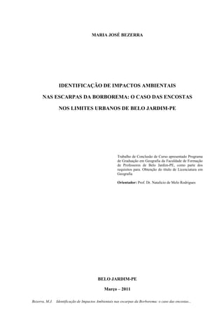1
Bezerra, M.J. Identificação de Impactos Ambientais nas escarpas da Borborema: o caso das encostas...
MARIA JOSÉ BEZERRA
IDENTIFICAÇÃO DE IMPACTOS AMBIENTAIS
NAS ESCARPAS DA BORBOREMA: O CASO DAS ENCOSTAS
NOS LIMITES URBANOS DE BELO JARDIM-PE
Trabalho de Conclusão de Curso apresentado Programa
de Graduação em Geografia da Faculdade de Formação
de Professores de Belo Jardim-PE, como parte dos
requisitos para. Obtenção do título de Licenciatura em
Geografia
Orientador: Prof. Dr. Natalício de Melo Rodrigues
BELO JARDIM-PE
Março – 2011
 