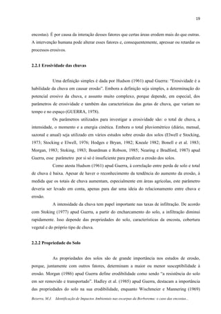 19
Bezerra, M.J. Identificação de Impactos Ambientais nas escarpas da Borborema: o caso das encostas...
encostas). É por causa da interação desses fatores que certas áreas erodem mais do que outras.
A intervenção humana pode alterar esses fatores e, consequentemente, apressar ou retardar os
processos erosivos.
2.2.1 Erosividade das chuvas
Uma definição simples é dada por Hudson (1961) apud Guerra: “Erosividade é a
habilidade da chuva em causar erosão”. Embora a definição seja simples, a determinação do
potencial erosivo da chuva, e assunto muito complexo, porque depende, em especial, dos
parâmetros de erosividade e também das características das gotas de chuva, que variam no
tempo e no espaço (GUERRA, 1978).
Os parâmetros utilizados para investigar a erosividade são: o total de chuva, a
intensidade, o momento e a energia cinética. Embora o total pluviométrico (diário, mensal,
sazonal e anual) seja utilizado em vários estudos sobre erosão dos solos (Elwell e Stocking,
1973; Stocking e Elwell, 1976; Hodges e Bryan, 1982; Kneale 1982; Bonell e et al. 1983;
Morgan, 1983; Stoking, 1983; Boardman e Robson, 1985; Nearing e Bradford, 1987) apud
Guerra, esse parâmetro por si só é insuficiente para predizer a erosão dos solos.
Como atesta Hudson (1961) apud Guerra, à correlação entre perda de solo e total
de chuva é baixa. Apesar de haver o reconhecimento da tendência do aumento da erosão, à
medida que os totais de chuva aumentam, especialmente em áreas agrícolas, este parâmetro
deveria ser levado em conta, apenas para dar uma ideia do relacionamento entre chuva e
erosão.
A intensidade da chuva tem papel importante nas taxas de infiltração. De acordo
com Stoking (1977) apud Guerra, a partir do encharcamento do solo, a infiltração diminui
rapidamente. Isso depende das propriedades do solo, características da encosta, cobertura
vegetal e do próprio tipo de chuva.
2.2.2 Propriedade do Solo
As propriedades dos solos são de grande importância nos estudos de erosão,
porque, juntamente com outros fatores, determinam a maior ou menor susceptibilidade à
erosão. Morgan (1986) apud Guerra define erodibilidade como sendo “a resistência do solo
em ser removido e transportado”. Hadley et al. (1985) apud Guerra, destacam a importância
das propriedades do solo na sua erodibilidade, enquanto Wischmeier e Mannering (1969)
 