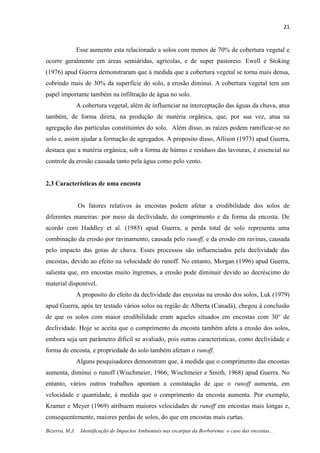 21
Bezerra, M.J. Identificação de Impactos Ambientais nas escarpas da Borborema: o caso das encostas...
Esse aumento esta relacionado a solos com menos de 70% de cobertura vegetal e
ocorre geralmente em áreas semiáridas, agrícolas, e de super pastoreio. Ewell e Stoking
(1976) apud Guerra demonstraram que à medida que a cobertura vegetal se torna mais densa,
cobrindo mais de 30% da superfície do solo, a erosão diminui. A cobertura vegetal tem um
papel importante também na infiltração de água no solo.
A cobertura vegetal, além de influenciar na interceptação das águas da chuva, atua
também, de forma direta, na produção de matéria orgânica, que, por sua vez, atua na
agregação das partículas constituintes do solo. Além disso, as raízes podem ramificar-se no
solo e, assim ajudar a formação de agregados. A proposito disso, Allison (1973) apud Guerra,
destaca que a matéria orgânica, sob a forma de húmus e resíduos das lavouras, é essencial no
controle da erosão causada tanto pela água como pelo vento.
2.3 Características de uma encosta
Os fatores relativos às encostas podem afetar a erodibilidade dos solos de
diferentes maneiras: por meio da declividade, do comprimento e da forma da encosta. De
acordo com Haddley et al. (1985) apud Guerra, a perda total de solo representa uma
combinação da erosão por ravinamento, causada pelo runoff, e da erosão em ravinas, causada
pelo impacto das gotas de chuva. Esses processos são influenciados pela declividade das
encostas, devido ao efeito na velocidade do runoff. No entanto, Morgan (1996) apud Guerra,
salienta que, em encostas muito íngremes, a erosão pode diminuir devido ao decréscimo do
material disponível.
A proposito do efeito da declividade das encostas na erosão dos solos, Luk (1979)
apud Guerra, após ter testado vários solos na região de Alberta (Canadá), chegou à conclusão
de que os solos com maior erodibilidade eram aqueles situados em encostas com 30° de
declividade. Hoje se aceita que o comprimento da encosta também afeta a erosão dos solos,
embora seja um parâmetro difícil se avaliado, pois outras características, como declividade e
forma de encosta, e propriedade do solo também afetam o runoff.
Alguns pesquisadores demonstram que, à medida que o comprimento das encostas
aumenta, diminui o runoff (Wischmeier, 1966; Wischmeier e Smith, 1968) apud Guerra. No
entanto, vários outros trabalhos apontam a constatação de que o runoff aumenta, em
velocidade e quantidade, à medida que o comprimento da encosta aumenta. Por exemplo,
Kramer e Meyer (1969) atribuem maiores velocidades de runoff em encostas mais longas e,
consequentemente, maiores perdas de solos, do que em encostas mais curtas.
 