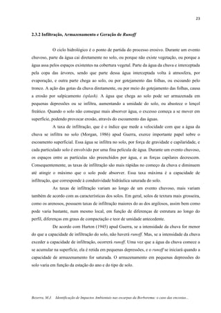 23
Bezerra, M.J. Identificação de Impactos Ambientais nas escarpas da Borborema: o caso das encostas...
2.3.2 Infiltração, Armazenamento e Geração de Runoff
O ciclo hidrológico é o ponto de partida do processo erosivo. Durante um evento
chuvoso, parte da água cai diretamente no solo, ou porque não existe vegetação, ou porque a
água assa pelos espaços existentes na cobertura vegetal. Parte da água da chuva e interceptada
pela copa das árvores, sendo que parte dessa água interceptada volta à atmosfera, por
evaporação, e outra parte chega ao solo, ou por gotejamento das folhas, ou escoando pelo
tronco. A ação das gotas da chuva diretamente, ou por meio do gotejamento das folhas, causa
a erosão por salpicamento (splash). A água que chega ao solo pode ser armazenada em
pequenas depressões ou se infiltra, aumentando a umidade do solo, ou abastece o lençol
freático. Quando o solo não consegue mais absorver água, o excesso começa a se mover em
superfície, podendo provocar erosão, através do escoamento das águas.
A taxa de infiltração, que é o índice que mede a velocidade com que a água da
chuva se infiltra no solo (Morgan, 1986) apud Guerra, exerce importante papel sobre o
escoamento superficial. Essa água se infiltra no solo, por força de gravidade e capilaridade, e
cada particulado solo é envolvido por uma fina película de água. Durante um evento chuvoso,
os espaços entre as partículas são preenchidos por água, e as forças capilares decrescem.
Consequentemente, as taxas de infiltração são mais rápidas no começo da chuva e diminuem
até atingir o máximo que o solo pode absorver. Essa taxa máxima é a capacidade de
infiltração, que corresponde à condutividade hidráulica saturada do solo.
As taxas de infiltração variam ao longo de um evento chuvoso, mais variam
também de acordo com as características dos solos. Em geral, solos de textura mais grosseira,
como os arenosos, possuem taxas de infiltração maiores do as dos argilosos, assim bem como
pode varia bastante, num mesmo local, em função de diferenças de estrutura ao longo do
perfil, diferenças em graus de compactação e teor de umidade antecedente.
De acordo com Hurton (1945) apud Guerra, se a intensidade da chuva for menor
do que a capacidade de infiltração do solo, não haverá runoff. Mas, se a intensidade da chuva
exceder a capacidade de infiltração, ocorrerá runoff. Uma vez que a água da chuva comece a
se acumular na superfície, ela é retida em pequenas depressões, e o runoff se iniciará quando a
capacidade de armazenamento for saturada. O armazenamento em pequenas depressões do
solo varia em função da estação do ano e do tipo de solo.
 