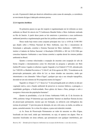 25
Bezerra, M.J. Identificação de Impactos Ambientais nas escarpas da Borborema: o caso das encostas...
no solo. O potencial é dado por desníveis altimétricos entre zonas de saturação, e a resistência
ao movimento da água é dada pela estrutura porosa.
2.3.4 Aspectos Jurídicos
Os primeiros passos no que diz respeito à regulamentação em lei referente ao meio
ambiente no Brasil foi através da 2ª Conferencia Mundial Sobre o Meio Ambiente realizada
no Rio de Janeiro. A partir desse ponto as leis anteriores e posteriores a essa conferencia
ambiental permitiu a regulamentação geral das leis jurídicas ambientais em nosso país.
Desse modo hoje temos como conjunto principais leis: Lei n. 6.938 de 31/08/1981
que dispõe sobre a Politica Nacional de Meio Ambiente, seus fins e mecanismos de
formulação e aplicação, constitui o Sistema Nacional do Meio Ambiente – SISNAMA e
institui o Cadastro de Defesa Nacional. A Resolução CONAMA n. 001 de 21/01/1986 que
conceitua Impactos Ambientais e suas formas constitui a espinha dorsal do sistema jurídico
ambiental no Brasil.
Quanto a normas relacionadas a ocupação de encostas com ocupação de solo de
forma irregular e desmatamentos como foi observado na pesquisa e aplicados em Belo
Jardim-PE temos: Ligados à cobertura vegetal. Segundo a Lei Federal 4.771/65, alterada pela
Lei 7.803/89 e a Medida Provisória n.º 2.166-67, de 24 de agosto de 2001, “Consideram-se de
preservação permanente, pelo efeito de Lei, as áreas situadas nas nascentes, ainda que
intermitentes e nos chamados “olhos d’água”, qualquer que seja a sua situação topográfica,
devendo ter um raio mínimo de 50 (cinquenta) metros de largura.”
Segundo os Artigos 2.º e 3.º dessa Lei “A área protegida pode ser coberta ou não por
vegetação nativa, com a função ambiental de preservar os recursos hídricos, a paisagem, a
estabilidade geológica, a biodiversidade, fluxo gênico de fauna e flora, proteger o solo e
assegurar o bem-estar das populações humanas”.
Quanto às penalidades, a Lei de Crimes Ambientais 9.605, de 12 de fevereiro de
1998, conforme Artigo 39 determina que seja proibido “destruir ou danificar floresta da área
de preservação permanente, mesmo que em formação, ou utilizá-la com infringência das
normas de proteção”. É prevista pena de detenção, de um a três anos, ou multa, ou ambas as
penas, cumulativamente. Se o crime for culposo, a pena será reduzida à metade.
a) As Áreas de Preservação Permanentes ao redor de nascente ou olho d’água,
localizada em área rural, ainda que intermitente, ou seja, só aparece em alguns. Para as
nascentes localizadas em áreas urbanas, que permanecem sem qualquer interferência, por
 
