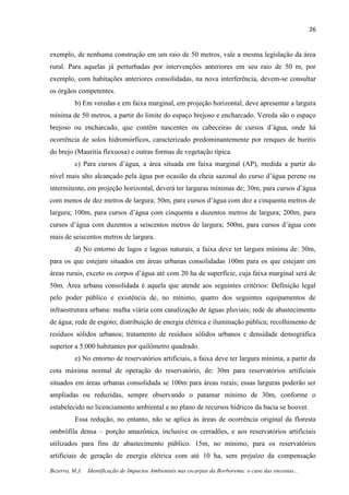 26
Bezerra, M.J. Identificação de Impactos Ambientais nas escarpas da Borborema: o caso das encostas...
exemplo, de nenhuma construção em um raio de 50 metros, vale a mesma legislação da área
rural. Para aquelas já perturbadas por intervenções anteriores em seu raio de 50 m, por
exemplo, com habitações anteriores consolidadas, na nova interferência, devem-se consultar
os órgãos competentes.
b) Em veredas e em faixa marginal, em projeção horizontal, deve apresentar a largura
mínima de 50 metros, a partir do limite do espaço brejoso e encharcado. Vereda são o espaço
brejoso ou encharcado, que contêm nascentes ou cabeceiras de cursos d’água, onde há
ocorrência de solos hidromórficos, caracterizado predominantemente por renques de buritis
do brejo (Mauritia flexuosa) e outras formas de vegetação típica.
c) Para cursos d’água, a área situada em faixa marginal (AP), medida a partir do
nível mais alto alcançado pela água por ocasião da cheia sazonal do curso d’água perene ou
intermitente, em projeção horizontal, deverá ter larguras mínimas de; 30m, para cursos d’água
com menos de dez metros de largura; 50m, para cursos d’água com dez a cinquenta metros de
largura; 100m, para cursos d’água com cinquenta a duzentos metros de largura; 200m, para
cursos d’água com duzentos a seiscentos metros de largura; 500m, para cursos d’água com
mais de seiscentos metros de largura.
d) No entorno de lagos e lagoas naturais, a faixa deve ter largura mínima de: 30m,
para os que estejam situados em áreas urbanas consolidadas 100m para os que estejam em
áreas rurais, exceto os corpos d’água até com 20 ha de superfície, cuja faixa marginal será de
50m. Área urbana consolidada é aquela que atende aos seguintes critérios: Definição legal
pelo poder público e existência de, no mínimo, quatro dos seguintes equipamentos de
infraestrutura urbana: malha viária com canalização de águas pluviais; rede de abastecimento
de água; rede de esgoto; distribuição de energia elétrica e iluminação pública; recolhimento de
resíduos sólidos urbanos; tratamento de resíduos sólidos urbanos e densidade demográfica
superior a 5.000 habitantes por quilômetro quadrado.
e) No entorno de reservatórios artificiais, a faixa deve ter largura mínima, a partir da
cota máxima normal de operação do reservatório, de: 30m para reservatórios artificiais
situados em áreas urbanas consolidada se 100m para áreas rurais; essas larguras poderão ser
ampliadas ou reduzidas, sempre observando o patamar mínimo de 30m, conforme o
estabelecido no licenciamento ambiental e no plano de recursos hídricos da bacia se houver.
Essa redução, no entanto, não se aplica às áreas de ocorrência original da floresta
ombrófila densa – porção amazônica, inclusive os cerradões, e aos reservatórios artificiais
utilizados para fins de abastecimento público. 15m, no mínimo, para os reservatórios
artificiais de geração de energia elétrica com até 10 ha, sem prejuízo da compensação
 