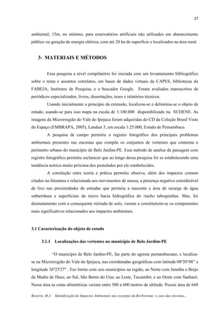 27
Bezerra, M.J. Identificação de Impactos Ambientais nas escarpas da Borborema: o caso das encostas...
ambiental; 15m, no mínimo, para reservatórios artificiais não utilizados em abastecimento
público ou geração de energia elétrica, com até 20 ha de superfície e localizados na área rural.
3- MATERIAIS E MÉTODOS
Essa pesquisa a nível compilatório foi iniciada com um levantamento bibliográfico
sobre o tema e assuntos correlatos, em bases de dados virtuais da CAPES, bibliotecas da
FABEJA, Institutos de Pesquisa, e o buscador Google. Foram avaliados manuscritos de
periódicos especializados, livros, dissertações, teses e relatórios técnicos.
Usando inicialmente o principio da extensão, localizou-se e delimitou-se o objeto de
estudo, usando-se para isso mapa na escala de 1:100.000 disponibilizado na SUDENE. As
imagens da Microrregião do Vale do Ipojuca foram adquiridas do CD da Coleção Brasil Visto
do Espaço (EMBRAPA, 2005), Landsat 5, em escala 1:25.000, Estado de Pernambuco.
A pesquisa de campo permitiu o registro fotográfico dos principais problemas
ambientais presentes nas encostas que compõe os conjuntos de vertentes que contorna o
perímetro urbano do município de Belo Jardim-PE. Esse método de analise de paisagem com
registro fotográfico permitiu esclarecer que ao longo dessa pesquisa foi se estabelecendo uma
tendência teórica muito próxima dos postulados por ele estabelecidos.
A correlação entre teoria e prática permitiu observa, além dos impactos comum
citados na literatura e relacionada aos movimentos de massa, a presença negativa considerável
de lixo nas proximidades de estradas que permeia a nascente e área de recarga de água
subterrânea e superficiais da micro bacia hidrográfica do riacho taboquinhas. Mas, foi
desmatamento com o consequente retirada de solo, vieram a constituírem-se os componentes
mais significativos relacionados aos impactos ambientais.
3.1 Caracterização do objeto de estudo
3.1.1 Localizações das vertentes no município de Belo Jardim-PE
“O município de Belo Jardim-PE, faz parte do agreste pernambucano, e localiza-
se na Microrregião do Vale do Ipojuca, nas coordenadas geográficas com latitude 08º20’08” e
longitude 36º25'27" . Faz limite com seis municípios na região, ao Norte com Jataúba e Brejo
da Madre de Deus; ao Sul, São Bento do Una; ao Leste, Tacaimbó; e ao Oeste com Sanharó.
Nessa área as cotas altimétricas variam entre 500 a 600 metros de altitude. Possui área de 648
 