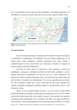 28
Bezerra, M.J. Identificação de Impactos Ambientais nas escarpas da Borborema: o caso das encostas...
km² e uma população que gira entorno de 80 mil habitantes, a densidade demográfica é de
109,96hab./km² e possui três distritos: Serra dos Ventos, Xucuru e Água Fria (IBGE, 2002).
Figura 5: Mapa de Pernambuco coma localização de Belo Jardim-PE no Agreste de Pernambuco.
Fonte: Google maps, 2010.
3.2 Aspectos físicos
Por sua localização geológica, o município de Belo Jardim-PE ocupa terrenos ígneos
e metamórficos do embasamento Pré-Cambriano. Por essa condição grande parte de seu
terreno possui rochas magmáticas, graníticas, quartizítica entre outros. Quanto à
compartimentação do relevo pode afirmar que o município se distribui no conjunto de
maciços residuais do Planalto da Borborema.
Dois tipos de relevo podem ser observados: a Sul, predomina o processo de
pediplanação, a paisagem é nitidamente dominada por pedi mentos, pediplanos e morros
isolados conhecidos por inselbergues. Ao Norte, por sua vez, o relevo apresenta-se sob
domínio de estruturas cristalinas escarpadas, como é caso das facetas que ocupam parte das
áreas de falhas do lineamento de pernambucano. É nesse setor, especificamente nos fundos
dos vales escarpados de falhas que se situa a maior parte da zona rural. Ocupando uma
condição privilegiada concentrando importantes espaços de exceção úmidos, como é o caso
da Serra dos Ventos.
Quanto ao clima segundo Koppen prevalece o seco de estepe de baixa latitude
também denominado de semiárido, em geral apresenta temperaturas em torno de 23°c média
que prevalece durante quase todo o ano, sendo a exceção no verão quando a taxa anual de
evaporação excede a precipitação. Por essa condição o tipo Bshw’ com regime de chuvas de
outono-inverno e verão com precipitação em torno de 800 mm anuais (JATOBA, et. al, 2003).
BELO JARDIM
 