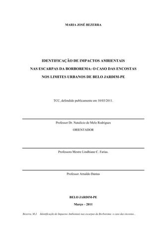 2
Bezerra, M.J. Identificação de Impactos Ambientais nas escarpas da Borborema: o caso das encostas...
MARIA JOSÉ BEZERRA
IDENTIFICAÇÃO DE IMPACTOS AMBIENTAIS
NAS ESCARPAS DA BORBOREMA: O CASO DAS ENCOSTAS
NOS LIMITES URBANOS DE BELO JARDIM-PE
TCC, defendido publicamente em 10/03/2011.
Professor Dr. Natalício de Melo Rodrigues
ORIENTADOR
Professora Mestre Lindhiane C. Farias.
Professor Arnaldo Dantas
BELO JARDIM-PE
Março – 2011
 