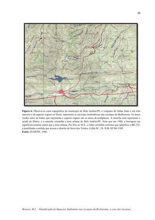 29
Bezerra, M.J. Identificação de Impactos Ambientais nas escarpas da Borborema: o caso das encostas...
Figura 6: Observa-se carta topográfica do município de Belo Jardim-PE, o conjunto de linhas finas e em tom
marrom e de aspecto rugoso ao Norte, representa as encostas montanhosas das escarpas da Borborema. As áreas
verdes entre as linhas que representa o aspecto rugoso são as áreas de pediplanos. A mancha azul representa o
açude do Bitury, e a mancha vermelha a área urbana de Belo Jardim-PE. Note que em 1986, a barragem era
significativamente maior que a área urbana. Por fim, ao SUL, a linha vermelha continua que identifica a BR 232,
a pontilhada a estrada que acessa o distrito de Serra dos Ventos. Folha SC. 24. X-B- III MI-1369.
Fonte: SUDENE, 1986.
 