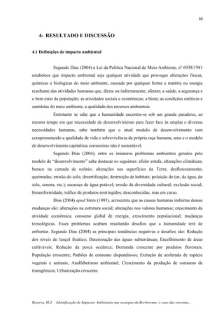30
Bezerra, M.J. Identificação de Impactos Ambientais nas escarpas da Borborema: o caso das encostas...
4- RESULTADO E DISCUSSÃO
4.1 Definições de impacto ambiental
Segundo Dias (2004) a Lei da Politica Nacional de Meio Ambiente, nº 6938/1981
estabelece que impacto ambiental seja qualquer atividade que provoque alterações físicas,
químicas e biológicas do meio ambiente, causada por qualquer forma e matéria ou energia
resultante das atividades humanas que, direta ou indiretamente, afetam; a saúde, a segurança e
o bem estar da população; as atividades sociais e econômicas; a biota; as condições estéticas e
sanitárias do meio ambiente, a qualidade dos recursos ambientais.
Entretanto se sabe que a humanidade encontra-se sob um grande paradoxo, ao
mesmo tempo em que necessidade de desenvolvimento para fazer face às amplas e diversas
necessidades humanas, sabe também que o atual modelo de desenvolvimento vem
comprometendo a qualidade de vida e sobrevivência da própria raça humana, uma e o modelo
de desenvolvimento capitalista consumista não é sustentável.
Segundo Dias (2004), entre os inúmeros problemas ambientais gerados pelo
modelo de “desenvolvimento” cabe destacar os seguintes: efeito estufa; alterações climáticas;
buraco na camada de ozônio; alterações nas superfícies da Terra; desflorestamento;
queimadas; erosão do solo; desertificação; destruição de habitats; poluição do (ar, da água, do
solo, sonora, etc.); escassez de água potável; erosão da diversidade cultural; exclusão social;
biouniformidade; tráfico de produtos restringidos; desconhecidas, mas em curso.
Dias (2004) apud Stem (1993), acrescenta que as causas humanas indiretas dessas
mudanças são: alterações na estrutura social; alterações nos valores humanos; crescimento da
atividade econômica; consumo global de energia; crescimento populacional; mudanças
tecnológicas. Esses problemas acabam resultando desafios que a humanidade terá de
enfrentar. Segundo Dias (2004) as principais tendências negativas e desafios são: Redução
dos níveis do lençol freático; Deterioração das águas subterrâneas; Encolhimento de áreas
cultiváveis; Redução da pesca oceânica; Demanda crescente por produtos florestais;
População crescente; Padrões de consumo dispendiosos; Extinção de acelerada de espécie
vegetais e animais; Analfabetismo ambiental; Crescimento da produção de consumo de
transgênicos; Urbanização crescente.
 