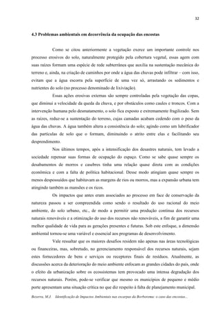32
Bezerra, M.J. Identificação de Impactos Ambientais nas escarpas da Borborema: o caso das encostas...
4.3 Problemas ambientais em decorrência da ocupação das encostas
Como se citou anteriormente a vegetação exerce um importante controle nos
processo erosivos do solo, naturalmente protegido pela cobertura vegetal, essas agem com
suas raízes formam uma espécie de rede subterrânea que auxilia na sustentação mecânica do
terreno e, ainda, na criação de caminhos por onde a água das chuvas pode infiltrar – com isso,
evitam que a água escorra pela superfície de uma vez só, arrastando os sedimentos e
nutrientes do solo (no processo denominado de lixiviação).
Essas ações erosivas externas são sempre controladas pela vegetação das copas,
que diminui a velocidade da queda da chuva, e por obstáculos como caules e troncos. Com a
intervenção humana pelo desmatamento, o solo fica exposto e extremamente fragilizado. Sem
as raízes, reduz-se a sustentação do terreno, cujas camadas acabam cedendo com o peso da
água das chuvas. A água também altera a consistência do solo; agindo como um lubrificador
das partículas de solo que o formam, diminuindo o atrito entre elas e facilitando seu
desprendimento.
Nos últimos tempos, após a intensificação dos desastres naturais, tem levado a
sociedade repensar suas formas de ocupação do espaço. Como se sabe quase sempre os
desabamentos de morros e casebres tinha uma relação quase direta com as condições
econômica e com a falta de política habitacional. Desse modo atingiam quase sempre os
menos despossuídos que habitavam as margens de rios ou morros, mas a expansão urbana tem
atingindo também as mansões e os ricos.
Os impactos que antes eram associados ao processo em face de conservação da
natureza passou a ser compreendida como sendo o resultado do uso racional do meio
ambiente, do solo urbano, etc., de modo a permitir uma produção contínua dos recursos
naturais renováveis e a otimização do uso dos recursos não renováveis, a fim de garantir uma
melhor qualidade de vida para as gerações presentes e futuras. Sob este enfoque, a dimensão
ambiental tornou-se uma variável e essencial aos programas de desenvolvimento.
Vale ressaltar que os maiores desafios residem não apenas nas áreas tecnológicas
ou financeiras, mas, sobretudo, no gerenciamento responsável dos recursos naturais, sejam
estes fornecedores de bens e serviços ou receptores finais de resíduos. Atualmente, as
discussões acerca da deterioração do meio ambiente enfocam as grandes cidades do país, onde
o efeito da urbanização sobre os ecossistemas tem provocado uma intensa degradação dos
recursos naturais. Porém, pode-se verificar que mesmo os municípios de pequeno e médio
porte apresentam uma situação crítica no que diz respeito à falta de planejamento municipal.
 