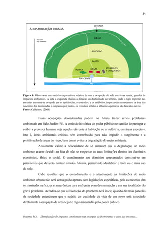 34
Bezerra, M.J. Identificação de Impactos Ambientais nas escarpas da Borborema: o caso das encostas...
Figura 8: Observa-se um modelo esquemático teórico de uso e ocupação de solo em áreas rurais, gerador de
impactos ambientais. A seta a esquerda elucida a direção da declividade do terreno, onde o topo íngreme das
encostas encontra-se ocupado por as residências, as estradas, e os estábulos, impactando as nascentes. A área das
nascentes foi desmatadas e ocupadas por pastos, os resíduos sólidos e afluentes químicos são lançados no rio.
Fonte: Calheiros, (2004)
Essas ocupações desordenadas podem no futuro trazer sérios problemas
ambientais em Belo Jardim-PE. A omissão histórica do poder público no sentido de proteger e
coibir a presença humana seja aquela referente à habitação ou a indústria, em áreas especiais,
isto é, áreas ambientais críticas, têm contribuído para não impedir o surgimento e a
proliferação de áreas de risco, bem como evitar a degradação do meio ambiente.
Atualmente existe a necessidade de se entender que a degradação do meio
ambiente ocorre devido ao fato de não se respeitar as suas limitações dentro dos domínios
econômico, físico e social. O atendimento aos domínios apresentados constitui-se em
parâmetros que deverão nortear estudos futuros, permitindo identificar o bom ou o mau uso
do solo.
Cabe ressaltar que o entendimento e o atendimento às limitações do meio
ambiente urbano não será conseguido apenas com legislações específicas, pois as mesmas têm
se mostrado ineficazes e anacrônicas para enfrentar com determinação e em sua totalidade tão
grave problema. Acredita-se que a resolução do problema terá início quando diversas parcelas
da sociedade entenderem que o padrão de qualidade de vida de um povo está associado
diretamente à ocupação de área legal e regulamentadas pelo poder publico.
 