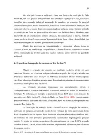 35
Bezerra, M.J. Identificação de Impactos Ambientais nas escarpas da Borborema: o caso das encostas...
Os principais impactos ambientais vistos nos limites do município de Belo
Jardim-PE, têm sido gerados, principalmente, pela retirada da vegetação e do solo, nesse caso
específico para ocupação industrial, construção de moradias, por exemplo, foi possível
observar construção de piscina de contenção de resíduos, tirando a sustentação da encosta, em
outra parte observa-se o corte de arvores para produção de lenha que ainda é bastante utilizada
no município, por fim a um bairro residencial como o caso do Bairro Tereza Mendonça, esse
desprovido de um planejamento urbano adequado, descaracterizando o relevo, podendo
causar possíveis alterações dos cursos d’água destruição da fauna e flora e instabilidade das
encostas nas margens das escarpas que circundam o município.
Diante dos processos de industrialização e crescimento urbano, tornou-se
crescente a busca por modelos que compatibilizem o desenvolvimento econômico com uma
efetiva manutenção da produtividade dos recursos naturais, como também da qualidade
ambiental.
4.4 O problema da ocupação das encostas em Belo Jardim-PE
Quanto à ocupação das encostas no munícipio, podemos dividir em dois
momentos distintos: um primeiro e antigo relacionado a ocupação dos brejos localizados nas
encostas da Borborema. Essas áreas por sua fertilidade e condições edáficas foram ocupadas
para desenvolvimento de práticas agrárias, essas deram inicio os primeiros desmatamentos em
encostas do município de Belo Jardim-PE.
As principais atividades relacionadas aos desmatamentos iniciais e
consequentemente a ocupação das encostas e nascentes, deve-se ao plantio de bananeiras e
hortaliças. As hortaliças, por exemplo, se estendia na década de 80 pelos solos abrejados da
superfície entre Belo Jardim-PE e Brejo da Madre de Deus (LINS, 1989), concentrando-se
principalmente nas localidades de xucuru, Biturizinho, Serra dos Ventos e principalmente nas
serras do Belo Jardim-PE.
A valorização da produção levou a intensificação da ocupação das encostas,
cultivadas em canteiros, direcionadas morro abaixo e irrigada de forma desordenada. Essas
áreas cultivadas foram em algumas áreas fortemente atingidas pela erosão acelerada do solo,
daí resultando em sérios problemas que compromete a continuidade da produção de qualquer
espécie. As perdas por erosão, nessas áreas, têm sido estimadas em cerca de 80%, segundo
informes da EMATER-PE, necessitando a cultura, urgentemente, de medidas para o controle
do processo erosivo.
 
