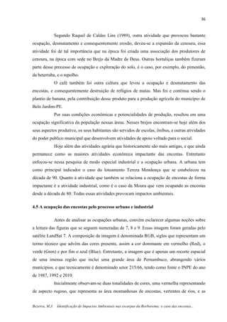 36
Bezerra, M.J. Identificação de Impactos Ambientais nas escarpas da Borborema: o caso das encostas...
Segundo Raquel de Caldas Lins (1989), outra atividade que provocou bastante
ocupação, desmatamento e consequentemente erosão, deveu-se a expansão da cenoura, essa
atividade foi de tal importância que na época foi criada uma associação dos produtores de
cenoura, na época com sede no Brejo da Madre de Deus. Outras hortaliças também fizeram
parte desse processo de ocupação e exploração do solo, é o caso, por exemplo, do pimentão,
da beterraba, e o repolho.
O café também foi outra cultura que levou a ocupação e desmatamento das
encostas, e consequentemente destruição de refúgios de matas. Mas foi e continua sendo o
plantio de banana, pela contribuição desse produto para a produção agrícola do município de
Belo Jardim-PE.
Por suas condições econômicas e potencialidades de produção, resultou em uma
ocupação significativa da população nessas áreas. Nesses brejos encontram-se hoje além dos
seus aspectos produtivo, os seus habitantes são servidos de escolas, ônibus, e outras atividades
do poder publico municipal que desenvolvem atividades de apoio voltado para o social.
Hoje além das atividades agrária que historicamente são mais antigas, e que ainda
permanece como as maiores atividades econômica impactante das encostas. Entretanto
enfocou-se nessa pesquisa de modo especial industrial e a ocupação urbana. A urbana tem
como principal indicador o caso do loteamento Tereza Mendonça que se estabeleceu na
década de 90. Quanto à atividade que também se relaciona a ocupação de encostas de forma
impactante é a atividade industrial, como é o caso da Moura que vem ocupando as encostas
desde a década de 80. Todas essas atividades provocam impactos ambientais.
4.5 A ocupação das encostas pelo processo urbano e industrial
Antes de analisar as ocupações urbanas, convém esclarecer algumas noções sobre
a leitura das figuras que se seguem numeradas de 7, 8 e 9. Essas imagem foram geradas pelo
satélite LandSat 7. A composição da imagem é denominada RGB, siglas que representam um
termo técnico que advém das cores presente, assim a cor dominante em vermelho (Red), o
verde (Gren) e por fim o azul (Blue). Entretanto, a imagem que é apenas um recorte espacial
de uma imensa região que inclui uma grande área de Pernambuco, abrangendo vários
munícipios, e que tecnicamente é denominado setor 215/66, tendo como fonte o INPE do ano
de 1987, 1992 e 2010.
Inicialmente observam-se duas tonalidades de cores, uma vermelha representando
de aspecto rugoso, que representa as área montanhosas de encostas, vertentes de rios, e as
 